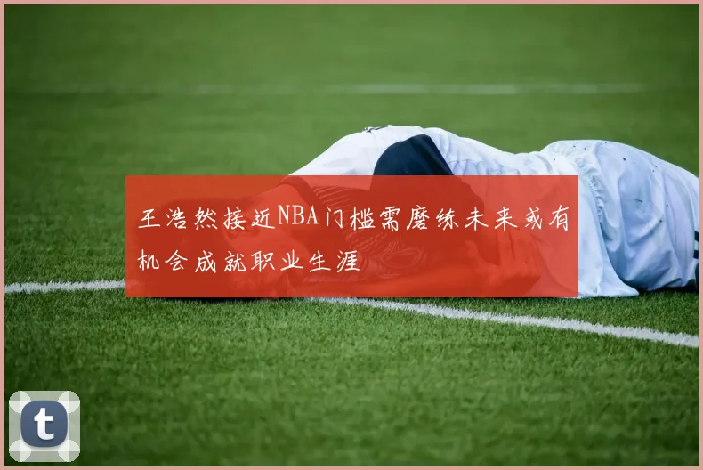 王浩然接近NBA门槛需磨练未来或有机会成就职业生涯