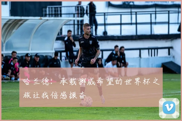 哈兰德：承载挪威希望的世界杯之旅让我倍感振奋