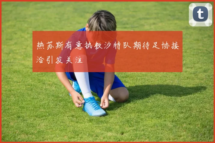 热苏斯有意执教沙特队期待足协接洽引发关注