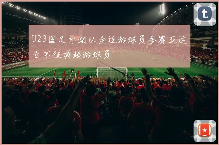 U23国足计划以全适龄球员参赛亚运会不征调超龄球员