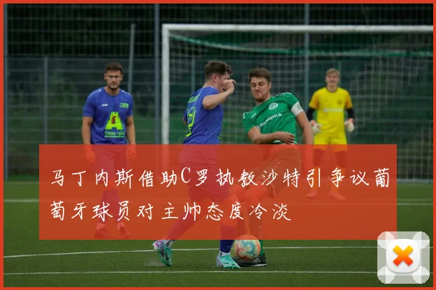 马丁内斯借助C罗执教沙特引争议葡萄牙球员对主帅态度冷淡