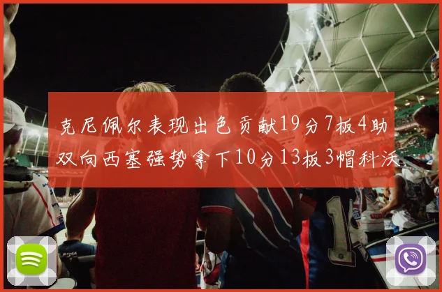 克尼佩尔表现出色贡献19分7板4助双向西塞强势拿下10分13板3帽科沃德也有17分2帽的精彩表现