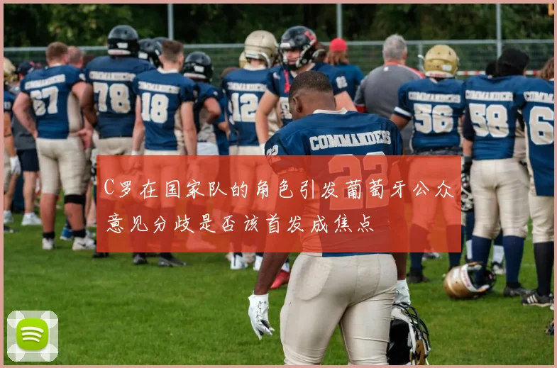 C罗在国家队的角色引发葡萄牙公众意见分歧是否该首发成焦点