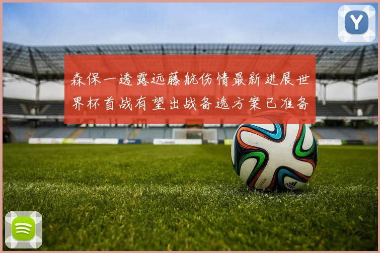 森保一透露远藤航伤情最新进展世界杯首战有望出战备选方案已准备就绪