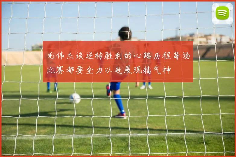 毛伟杰谈逆转胜利的心路历程每场比赛都要全力以赴展现精气神