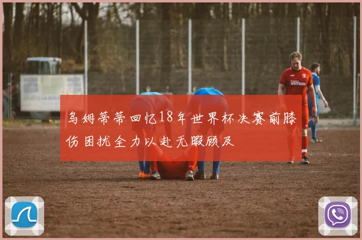 乌姆蒂蒂回忆18年世界杯决赛前膝伤困扰全力以赴无暇顾及