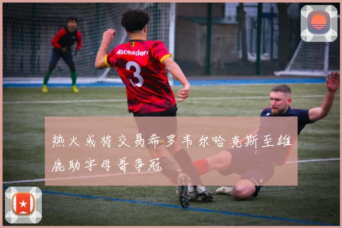 热火或将交易希罗韦尔哈克斯至雄鹿助字母哥争冠