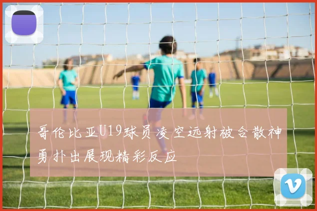 哥伦比亚U19球员凌空远射被合散神勇扑出展现精彩反应