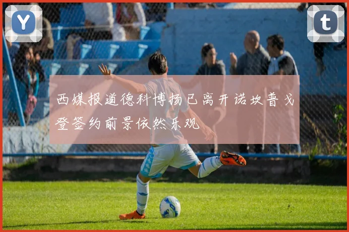 西媒报道德科博扬已离开诺坎普戈登签约前景依然乐观
