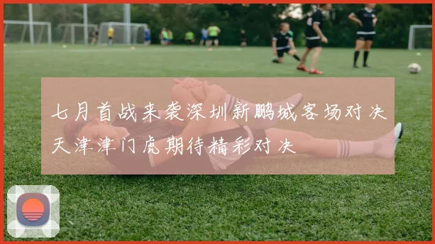七月首战来袭深圳新鹏城客场对决天津津门虎期待精彩对决