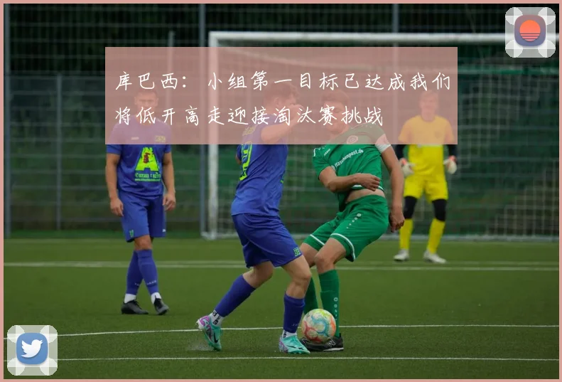 库巴西：小组第一目标已达成我们将低开高走迎接淘汰赛挑战