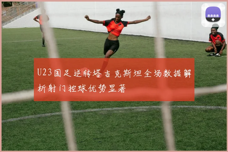 U23国足逆转塔吉克斯坦全场数据解析射门控球优势显著