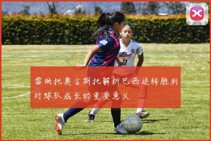雷纳托奥古斯托解析巴西逆转胜利对球队成长的重要意义